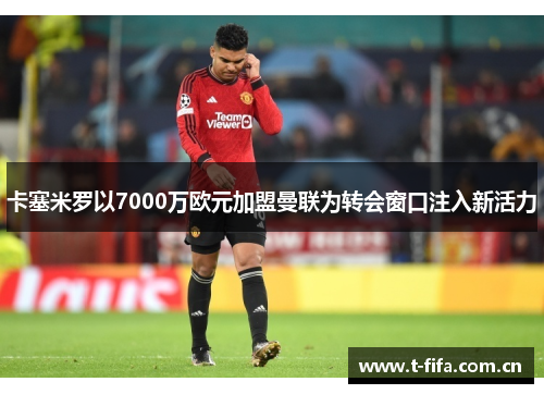 卡塞米罗以7000万欧元加盟曼联为转会窗口注入新活力